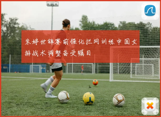 朱婷世锦赛前强化拦网训练中国女排战术调整备受瞩目
