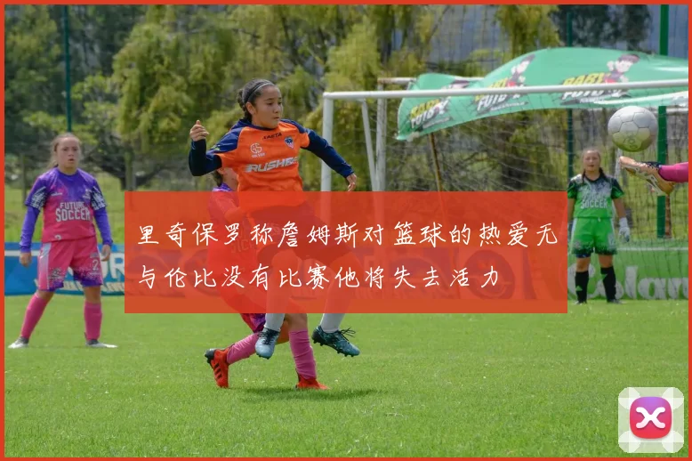 里奇保罗称詹姆斯对篮球的热爱无与伦比没有比赛他将失去活力